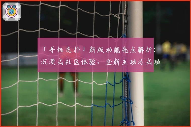 「手机虎扑」新版功能亮点解析：沉浸式社区体验，全新互动方式助力篮球爱好者交流