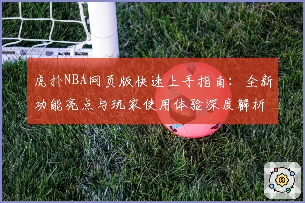 虎扑NBA网页版快速上手指南：全新功能亮点与玩家使用体验深度解析
