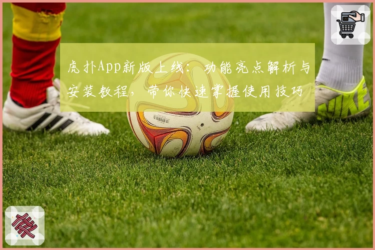 虎扑App新版上线：功能亮点解析与安装教程，带你快速掌握使用技巧！