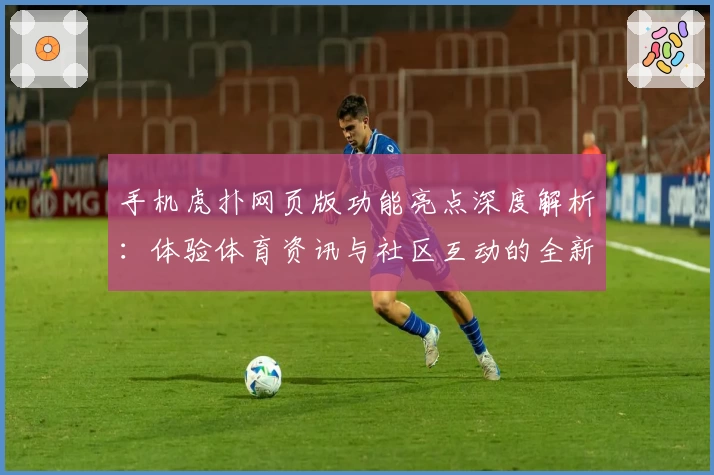 手机虎扑网页版功能亮点深度解析：体验体育资讯与社区互动的全新升级