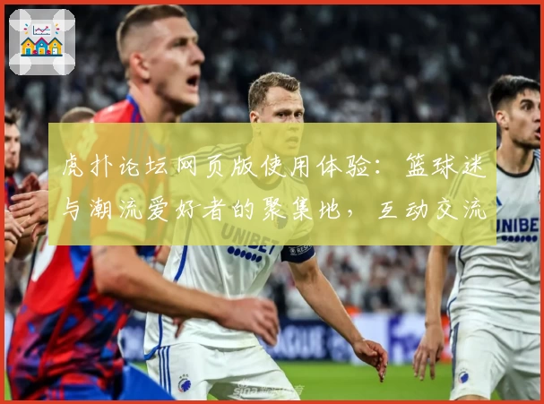 虎扑论坛网页版使用体验：篮球迷与潮流爱好者的聚集地，互动交流全新升级