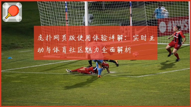 虎扑网页版使用体验详解：实时互动与体育社区魅力全面解析