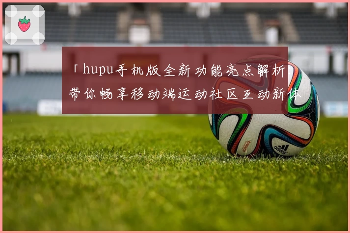 「hupu手机版全新功能亮点解析：带你畅享移动端运动社区互动新体验」