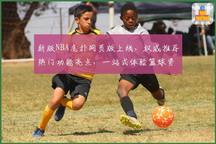 新版NBA虎扑网页版上线，权威推荐热门功能亮点，一站式体验篮球资讯与球迷互动魅力