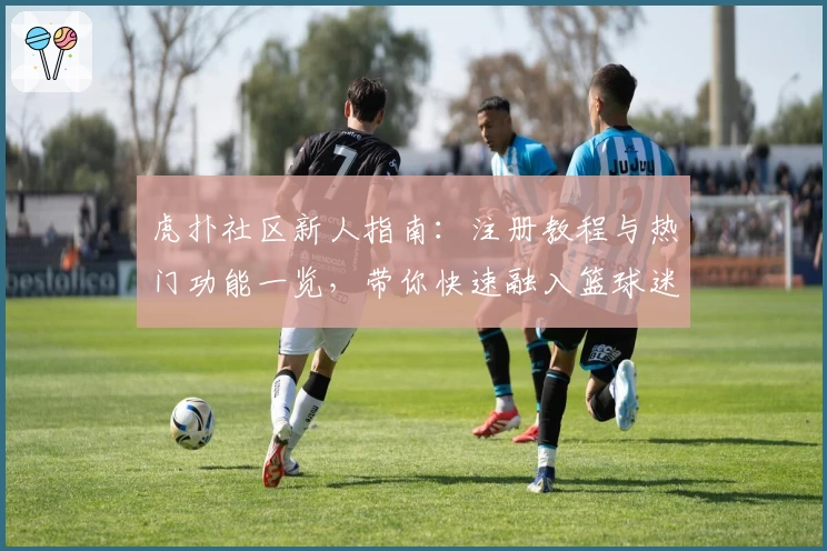 虎扑社区新人指南：注册教程与热门功能一览，带你快速融入篮球迷互动圈