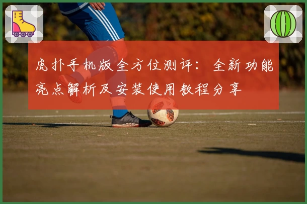 虎扑手机版全方位测评：全新功能亮点解析及安装使用教程分享