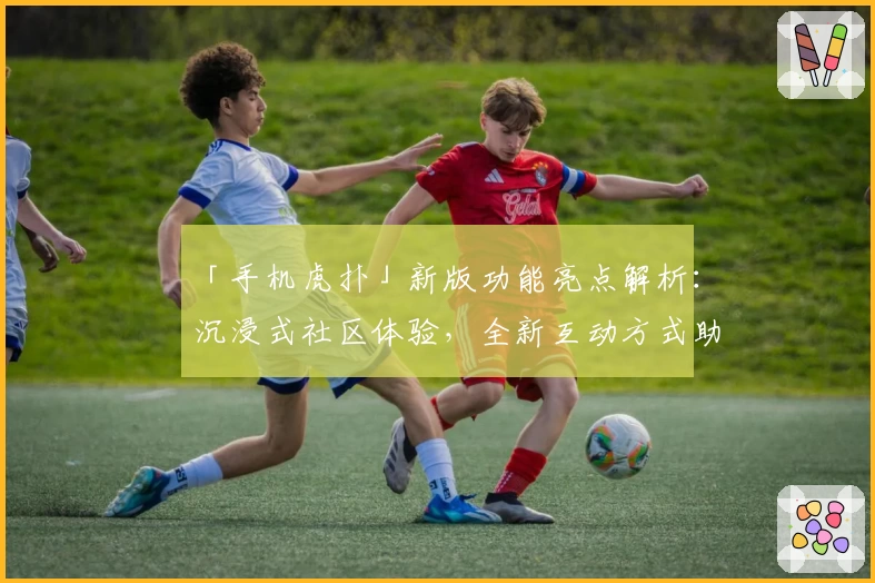 「手机虎扑」新版功能亮点解析：沉浸式社区体验，全新互动方式助力篮球爱好者交流