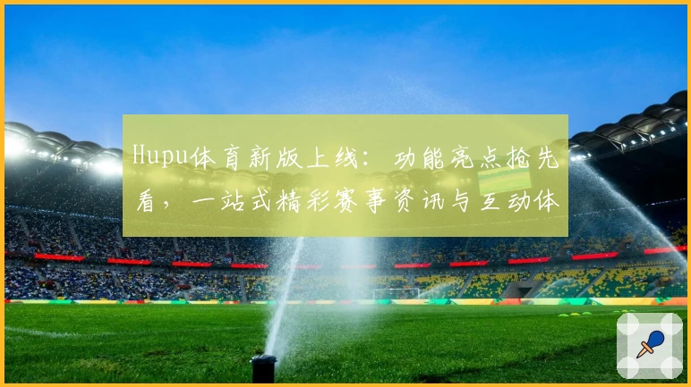 Hupu体育新版上线：功能亮点抢先看，一站式精彩赛事资讯与互动体验升级