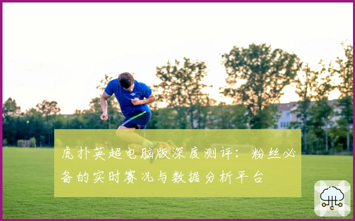 虎扑英超电脑版深度测评：粉丝必备的实时赛况与数据分析平台