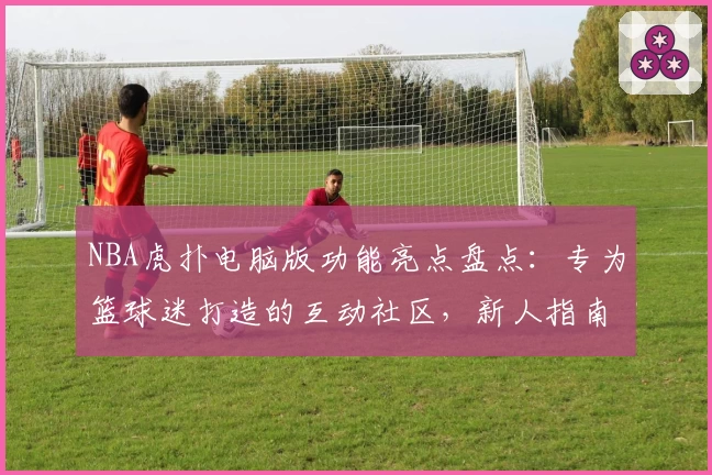 NBA虎扑电脑版功能亮点盘点:专为篮球迷打造的互动社区,新人指南攻略奉上