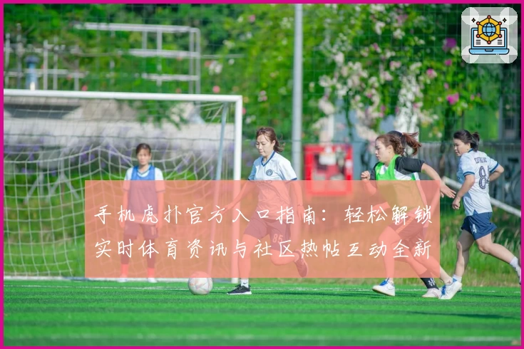 手机虎扑官方入口指南：轻松解锁实时体育资讯与社区热帖互动全新体验