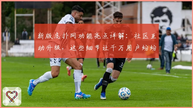 新版虎扑网功能亮点详解：社区互动升级，这些细节让千万用户纷纷点赞