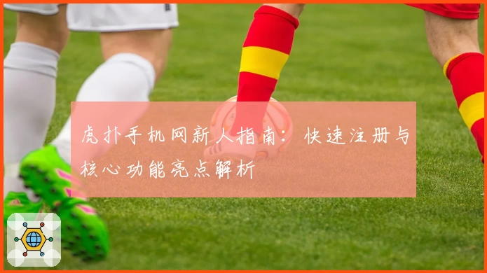 虎扑手机网新人指南:快速注册与核心功能亮点解析