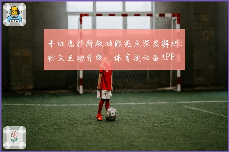 手机虎扑新版功能亮点深度解析:社交互动升级,体育迷必备APP