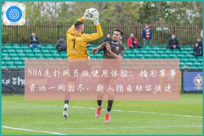 NBA虎扑网页版使用体验：精彩赛事资讯一网打尽，新人指南助你快速上手