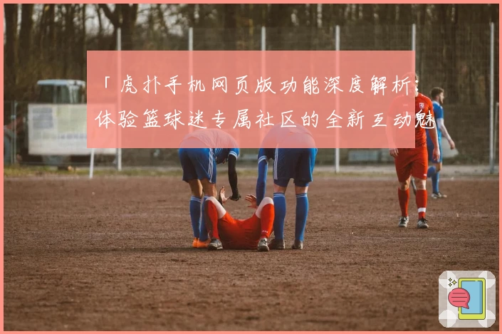 「虎扑手机网页版功能深度解析：体验篮球迷专属社区的全新互动魅力」