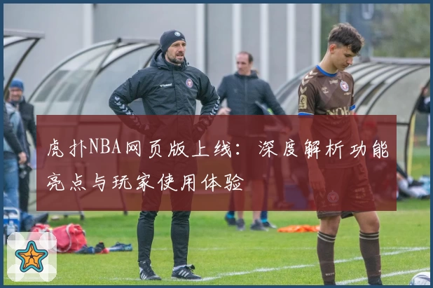 虎扑NBA网页版上线：深度解析功能亮点与玩家使用体验
