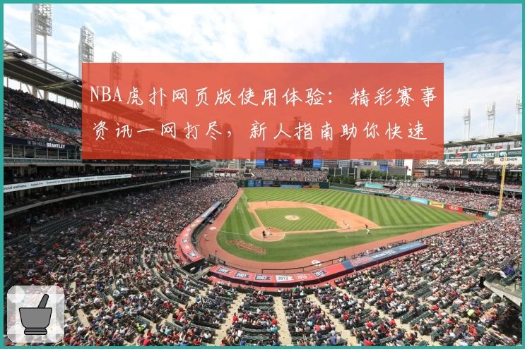 NBA虎扑网页版使用体验：精彩赛事资讯一网打尽，新人指南助你快速上手