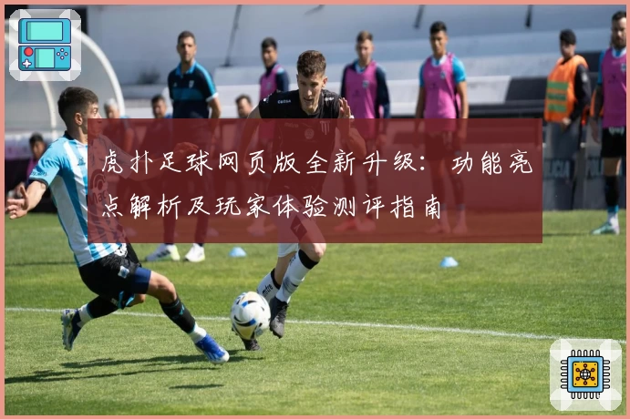 虎扑足球网页版全新升级：功能亮点解析及玩家体验测评指南