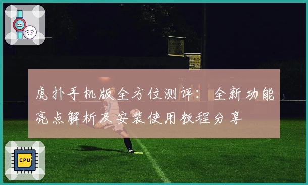 虎扑手机版全方位测评：全新功能亮点解析及安装使用教程分享