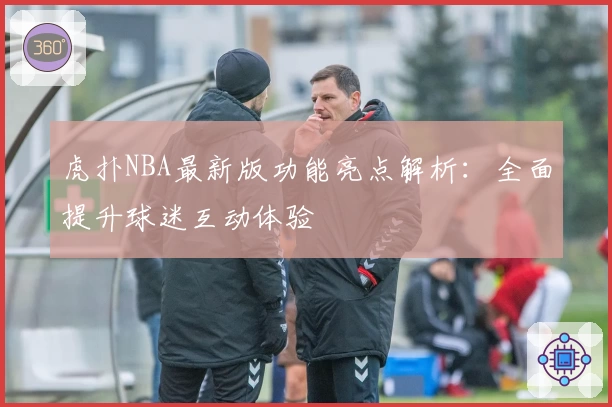 虎扑NBA最新版功能亮点解析：全面提升球迷互动体验
