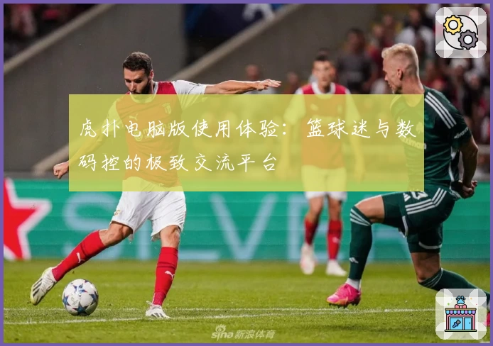 虎扑电脑版使用体验：篮球迷与数码控的极致交流平台