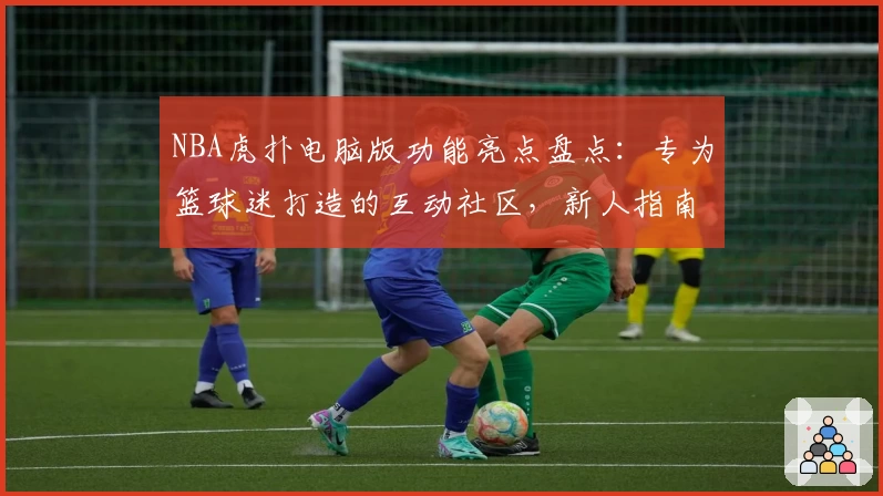 NBA虎扑电脑版功能亮点盘点：专为篮球迷打造的互动社区，新人指南攻略奉上