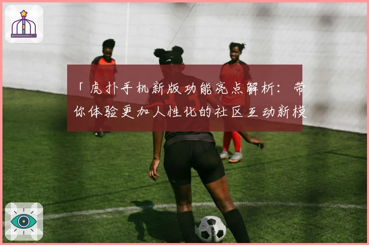 「虎扑手机新版功能亮点解析：带你体验更加人性化的社区互动新模式」