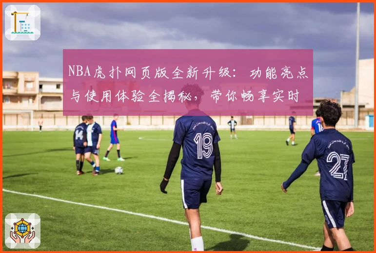 NBA虎扑网页版全新升级:功能亮点与使用体验全揭秘,带你畅享实时赛事与社区互动