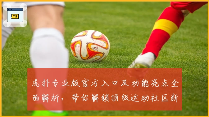 虎扑专业版官方入口及功能亮点全面解析，带你解锁顶级运动社区新体验