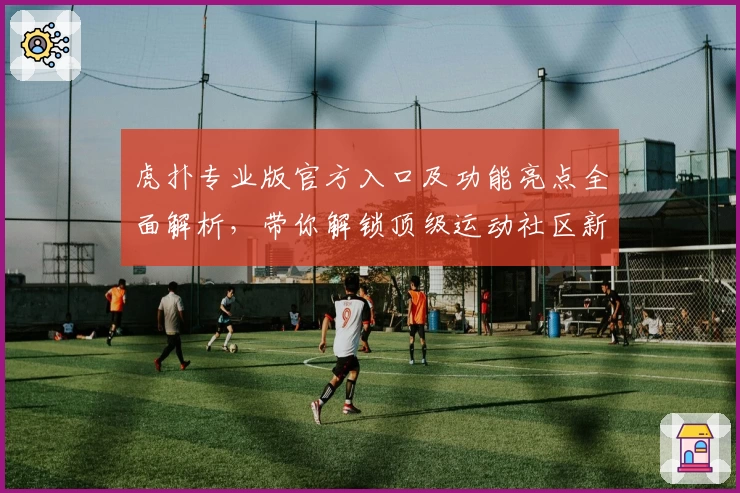 虎扑专业版官方入口及功能亮点全面解析，带你解锁顶级运动社区新体验