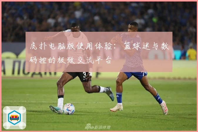 虎扑电脑版使用体验：篮球迷与数码控的极致交流平台