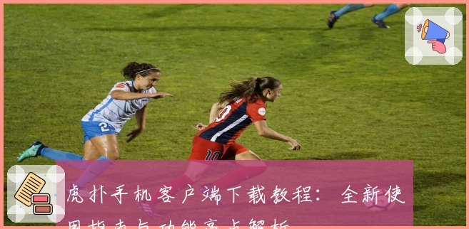 虎扑手机客户端下载教程：全新使用指南与功能亮点解析