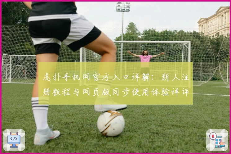 虎扑手机网官方入口详解：新人注册教程与网页版同步使用体验详评