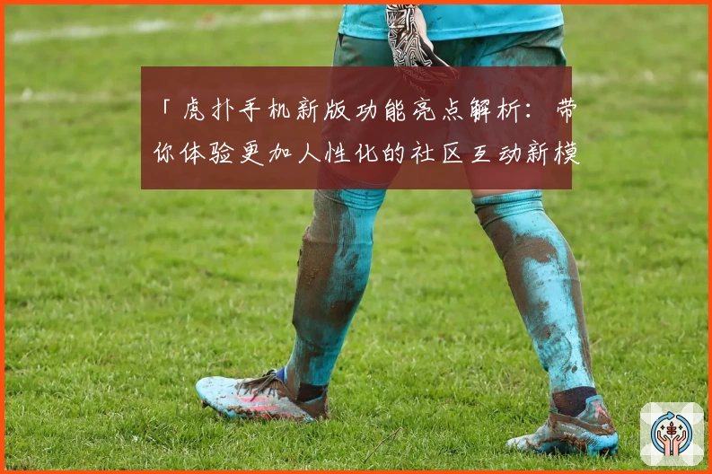 「虎扑手机新版功能亮点解析：带你体验更加人性化的社区互动新模式」