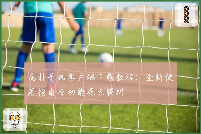 虎扑手机客户端下载教程：全新使用指南与功能亮点解析